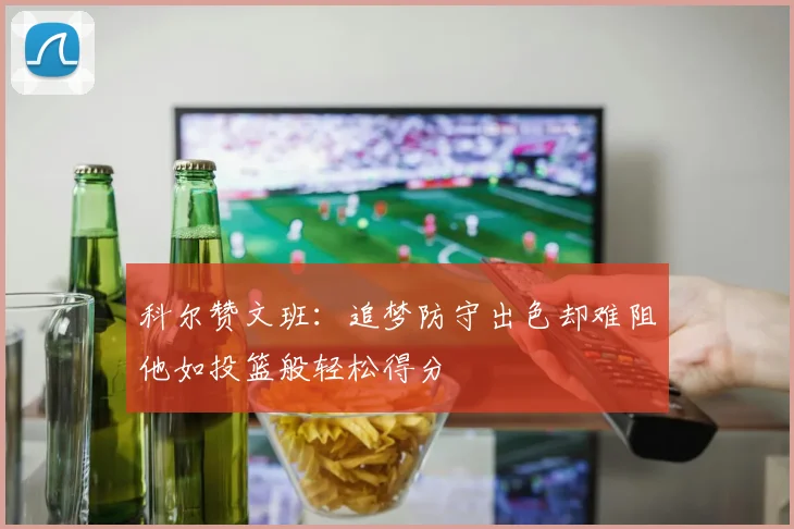 科尔赞文班：追梦防守出色却难阻他如投篮般轻松得分