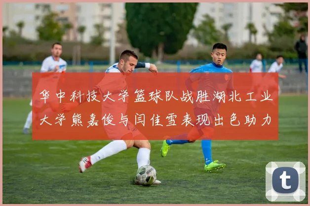 华中科技大学篮球队战胜湖北工业大学熊嘉俊与闫佳雪表现出色助力胜利