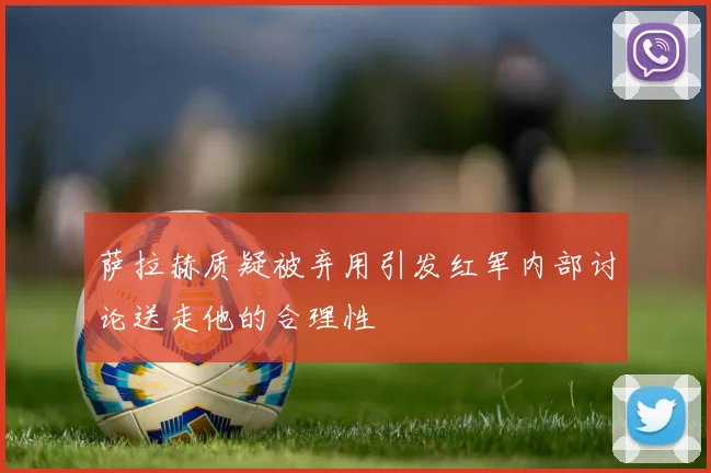 萨拉赫质疑被弃用引发红军内部讨论送走他的合理性