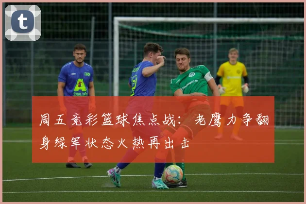 周五竞彩篮球焦点战：老鹰力争翻身绿军状态火热再出击