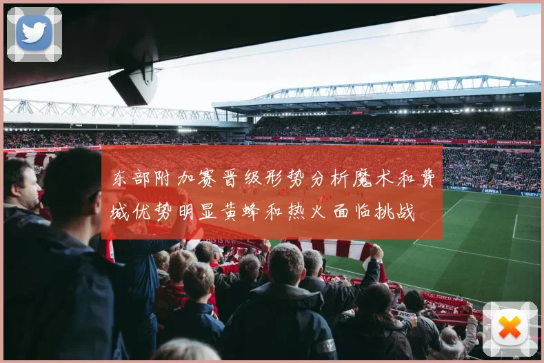 东部附加赛晋级形势分析魔术和费城优势明显黄蜂和热火面临挑战