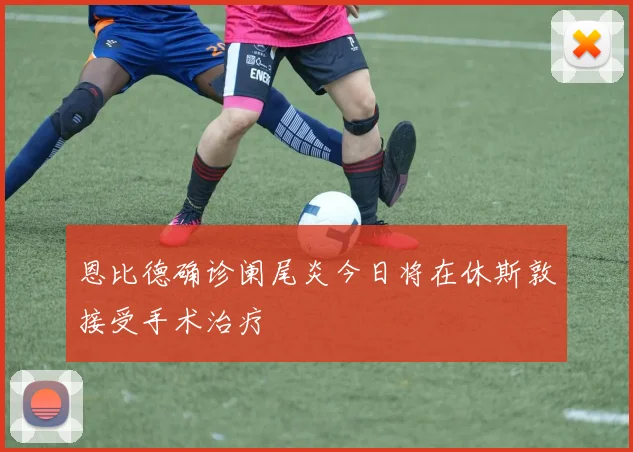 恩比德确诊阑尾炎今日将在休斯敦接受手术治疗