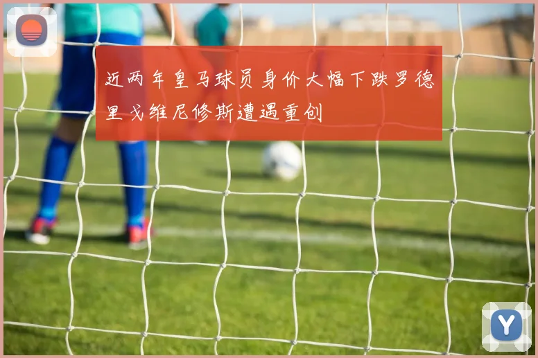 近两年皇马球员身价大幅下跌罗德里戈维尼修斯遭遇重创