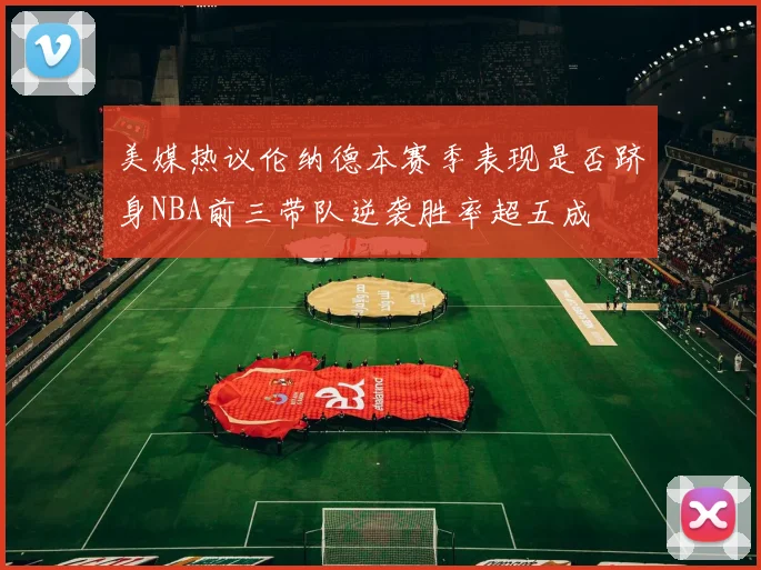 美媒热议伦纳德本赛季表现是否跻身NBA前三带队逆袭胜率超五成