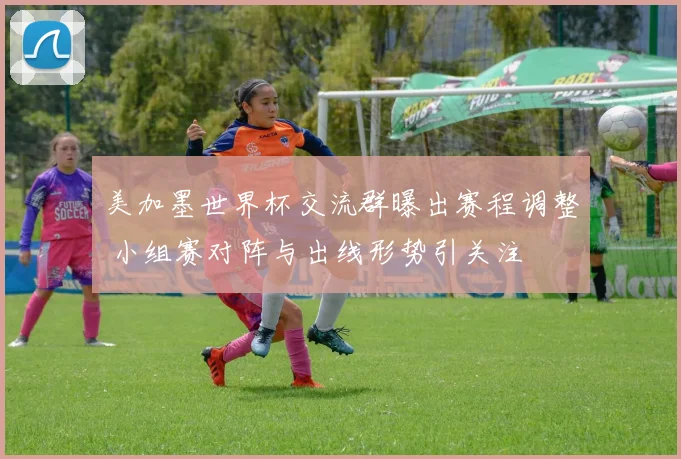 美加墨世界杯交流群曝出赛程调整 小组赛对阵与出线形势引关注